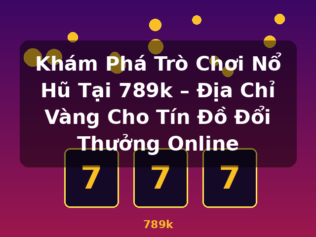 Khám Phá Trò Chơi Nổ Hũ Tại 789k – Địa Chỉ Vàng Cho Tín Đồ Đổi Thưởng Online - 789k
